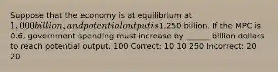 Suppose that the economy is at equilibrium at 1,000 billion, and potential output is1,250 billion. If the MPC is 0.6, government spending must increase by ______ billion dollars to reach potential output. 100 Correct: 10 10 250 Incorrect: 20 20