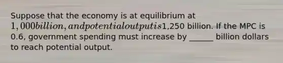 Suppose that the economy is at equilibrium at 1,000 billion, and potential output is1,250 billion. If the MPC is 0.6, government spending must increase by ______ billion dollars to reach potential output.