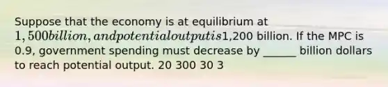 Suppose that the economy is at equilibrium at 1,500 billion, and potential output is1,200 billion. If the MPC is 0.9, government spending must decrease by ______ billion dollars to reach potential output. 20 300 30 3