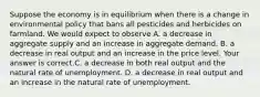 Suppose the economy is in equilibrium when there is a change in environmental policy that bans all pesticides and herbicides on farmland. We would expect to observe A. a decrease in aggregate supply and an increase in aggregate demand. B. a decrease in real output and an increase in the price level. Your answer is correct.C. a decrease in both real output and the natural rate of unemployment. D. a decrease in real output and an increase in the natural rate of unemployment.