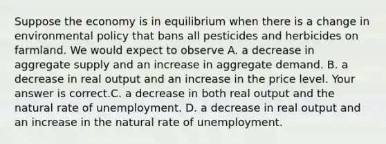 Suppose the economy is in equilibrium when there is a change in environmental policy that bans all pesticides and herbicides on farmland. We would expect to observe A. a decrease in aggregate supply and an increase in aggregate demand. B. a decrease in real output and an increase in the price level. Your answer is correct.C. a decrease in both real output and the natural rate of unemployment. D. a decrease in real output and an increase in the natural rate of unemployment.