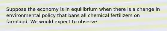 Suppose the economy is in equilibrium when there is a change in environmental policy that bans all chemical fertilizers on farmland. We would expect to observe