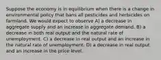 Suppose the economy is in equilibrium when there is a change in environmental policy that bans all pesticides and herbicides on farmland. We would expect to observe A) a decrease in aggregate supply and an increase in aggregate demand. B) a decrease in both real output and the natural rate of unemployment. C) a decrease in real output and an increase in the natural rate of unemployment. D) a decrease in real output and an increase in the price level.