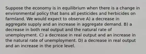 Suppose the economy is in equilibrium when there is a change in environmental policy that bans all pesticides and herbicides on farmland. We would expect to observe A) a decrease in aggregate supply and an increase in aggregate demand. B) a decrease in both real output and the natural rate of unemployment. C) a decrease in real output and an increase in the natural rate of unemployment. D) a decrease in real output and an increase in the price level.