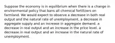 Suppose the economy is in equilibrium when there is a change in environmental policy that bans all chemical fertilizers on farmland. We would expect to observe a decrease in both real output and the natural rate of unemployment. a decrease in aggregate supply and an increase in aggregate demand. a decrease in real output and an increase in the price level. a decrease in real output and an increase in the natural rate of unemployment.