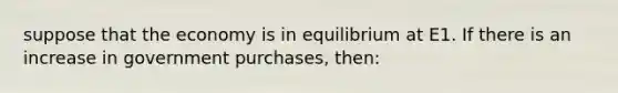 suppose that the economy is in equilibrium at E1. If there is an increase in government purchases, then: