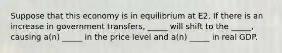 Suppose that this economy is in equilibrium at E2. If there is an increase in government transfers, _____ will shift to the _____, causing a(n) _____ in the price level and a(n) _____ in real GDP.