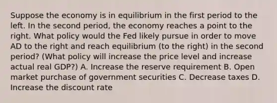 Suppose the economy is in equilibrium in the first period to the left. In the second period, the economy reaches a point to the right. What policy would the Fed likely pursue in order to move AD to the right and reach equilibrium (to the right) in the second period? (What policy will increase the price level and increase actual real GDP?) A. Increase the reserve requirement B. Open market purchase of government securities C. Decrease taxes D. Increase the discount rate