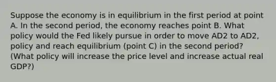 Suppose the economy is in equilibrium in the first period at point A. In the second​ period, the economy reaches point B. What policy would the Fed likely pursue in order to move AD2 to AD2, policy and reach equilibrium​ (point C) in the second​ period? ​ (What policy will increase the price level and increase actual real​ GDP?)