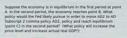 Suppose the economy is in equilibrium in the first period at point A. In the second​ period, the economy reaches point B. What policy would the Fed likely pursue in order to move AD2 to AD Subscript 2 comma policy AD2, policy and reach equilibrium​ (point C) in the second​ period? ​ (What policy will increase the price level and increase actual real​ GDP?)