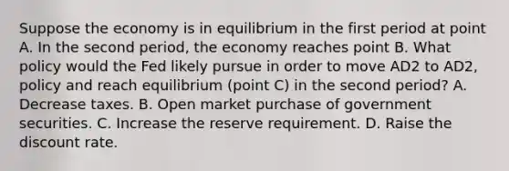 Suppose the economy is in equilibrium in the first period at point A. In the second​ period, the economy reaches point B. What policy would the Fed likely pursue in order to move AD2 to AD2, policy and reach equilibrium​ (point C) in the second​ period? A. Decrease taxes. B. Open market purchase of government securities. C. Increase the reserve requirement. D. Raise the discount rate.