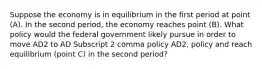 Suppose the economy is in equilibrium in the first period at point​ (A). In the second​ period, the economy reaches point​ (B). What policy would the federal government likely pursue in order to move AD2 to AD Subscript 2 comma policy AD2, policy and reach equilibrium​ (point C) in the second​ period?