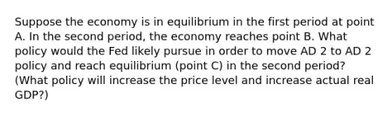 Suppose the economy is in equilibrium in the first period at point A. In the second​ period, the economy reaches point B. What policy would the Fed likely pursue in order to move AD 2 to AD 2 policy and reach equilibrium​ (point C) in the second​ period? ​ (What policy will increase the price level and increase actual real​ GDP?)