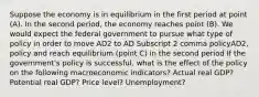 Suppose the economy is in equilibrium in the first period at point​ (A). In the second​ period, the economy reaches point​ (B). We would expect the federal government to pursue what type of policy in order to move AD2 to AD Subscript 2 comma policyAD2, policy and reach equilibrium​ (point C) in the second​ period If the​ government's policy is​ successful, what is the effect of the policy on the following macroeconomic​ indicators? Actual real GDP? Potential real GDP? Price level? Unemployment?