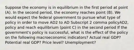 Suppose the economy is in equilibrium in the first period at point​ (A). In the second​ period, the economy reaches point​ (B). We would expect the federal government to pursue what type of policy in order to move AD2 to AD Subscript 2 comma policyAD2, policy and reach equilibrium​ (point C) in the second​ period If the​ government's policy is​ successful, what is the effect of the policy on the following macroeconomic​ indicators? Actual real GDP? Potential real GDP? Price level? Unemployment?