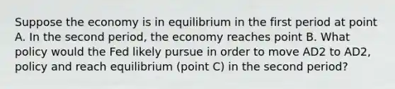 Suppose the economy is in equilibrium in the first period at point A. In the second​ period, the economy reaches point B. What policy would the Fed likely pursue in order to move AD2 to AD2, policy and reach equilibrium​ (point C) in the second​ period?