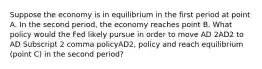 Suppose the economy is in equilibrium in the first period at point A. In the second​ period, the economy reaches point B. What policy would the Fed likely pursue in order to move AD 2AD2 to AD Subscript 2 comma policyAD2, policy and reach equilibrium​ (point C) in the second​ period?