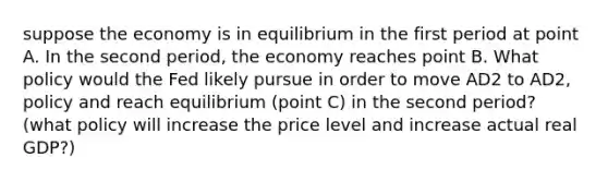 suppose the economy is in equilibrium in the first period at point A. In the second​ period, the economy reaches point B. What policy would the Fed likely pursue in order to move AD2 to AD2, policy and reach equilibrium​ (point C) in the second​ period? ​ (what policy will increase the price level and increase actual real​ GDP?)