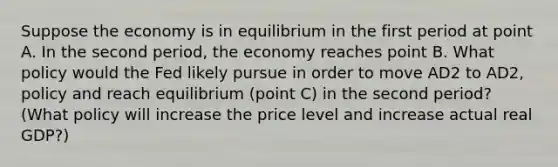 Suppose the economy is in equilibrium in the first period at point A. In the second​ period, the economy reaches point B. What policy would the Fed likely pursue in order to move AD2 to AD2, policy and reach equilibrium​ (point C) in the second​ period? (What policy will increase the price level and increase actual real​ GDP?)