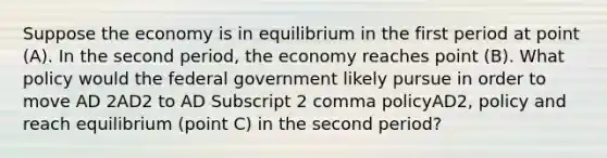 Suppose the economy is in equilibrium in the first period at point​ (A). In the second​ period, the economy reaches point​ (B). What policy would the federal government likely pursue in order to move AD 2AD2 to AD Subscript 2 comma policyAD2, policy and reach equilibrium​ (point C) in the second​ period?