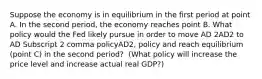 Suppose the economy is in equilibrium in the first period at point A. In the second period, the economy reaches point B. What policy would the Fed likely pursue in order to move AD 2AD2 to AD Subscript 2 comma policyAD2, policy and reach equilibrium​ (point C) in the second​ period? ​ (What policy will increase the price level and increase actual real​ GDP?)