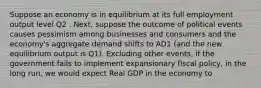 Suppose an economy is in equilibrium at its full employment output level Q2 . Next, suppose the outcome of political events causes pessimism among businesses and consumers and the economy's aggregate demand shifts to AD1 (and the new equilibrium output is Q1). Excluding other events, if the government fails to implement expansionary fiscal policy, in the long run, we would expect Real GDP in the economy to