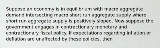 Suppose an economy is in equilibrium with macro aggregate demand intersecting macro short run aggregate supply where short run aggregate supply is positively sloped. Now suppose the government engages in contractionary monetary and contractionary fiscal policy. If expectations regarding inflation or deflation are unaffected by these policies, then