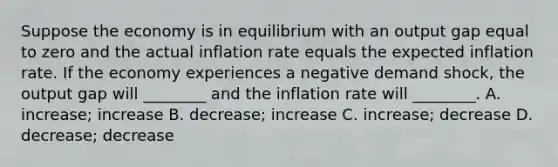 Suppose the economy is in equilibrium with an output gap equal to zero and the actual inflation rate equals the expected inflation rate. If the economy experiences a negative demand​ shock, the output gap will​ ________ and the inflation rate will​ ________. A. ​increase; increase B. ​decrease; increase C. ​increase; decrease D. ​decrease; decrease