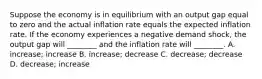 Suppose the economy is in equilibrium with an output gap equal to zero and the actual inflation rate equals the expected inflation rate. If the economy experiences a negative demand​ shock, the output gap will​ ________ and the inflation rate will​ ________. A. ​increase; increase B. ​increase; decrease C. ​decrease; decrease D. ​decrease; increase