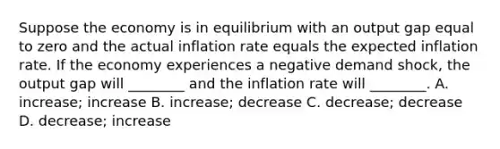 Suppose the economy is in equilibrium with an output gap equal to zero and the actual inflation rate equals the expected inflation rate. If the economy experiences a negative demand​ shock, the output gap will​ ________ and the inflation rate will​ ________. A. ​increase; increase B. ​increase; decrease C. ​decrease; decrease D. ​decrease; increase