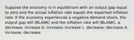 Suppose the economy is in equilibrium with an output gap equal to zero and the actual inflation rate equals the expected inflation rate. If the economy experiences a negative demand shock, the output gap will (BLANK) and the inflation rate will (BLANK). a. decrease; increase b. increase; increase c. decrease; decrease d. increase; decrease