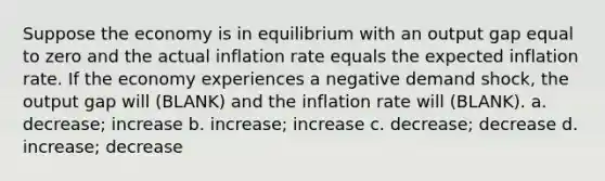 Suppose the economy is in equilibrium with an output gap equal to zero and the actual inflation rate equals the expected inflation rate. If the economy experiences a negative demand shock, the output gap will (BLANK) and the inflation rate will (BLANK). a. decrease; increase b. increase; increase c. decrease; decrease d. increase; decrease