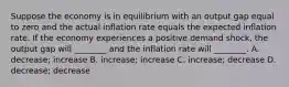 Suppose the economy is in equilibrium with an output gap equal to zero and the actual inflation rate equals the expected inflation rate. If the economy experiences a positive demand​ shock, the output gap will​ ________ and the inflation rate will​ ________. A. decrease; increase B. increase; increase C. ​increase; decrease D. decrease; decrease