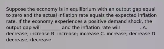 Suppose the economy is in equilibrium with an output gap equal to zero and the actual inflation rate equals the expected inflation rate. If the economy experiences a positive demand​ shock, the output gap will​ ________ and the inflation rate will​ ________. A. decrease; increase B. increase; increase C. ​increase; decrease D. decrease; decrease