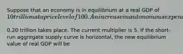 Suppose that an economy is in equilibrium at a real GDP of ​10 trillion at a price level of 100. An increase in autonomous expenditures of ​0.20 trillion takes place. The current multiplier is 5. If the​ short-run aggregate supply curve is​ horizontal, the new equilibrium value of real GDP will be