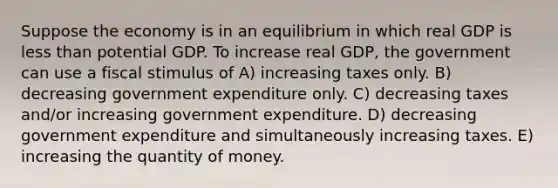 Suppose the economy is in an equilibrium in which real GDP is less than potential GDP. To increase real GDP, the government can use a fiscal stimulus of A) increasing taxes only. B) decreasing government expenditure only. C) decreasing taxes and/or increasing government expenditure. D) decreasing government expenditure and simultaneously increasing taxes. E) increasing the quantity of money.