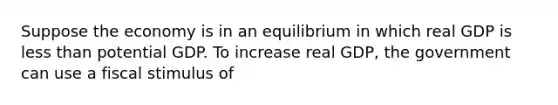 Suppose the economy is in an equilibrium in which real GDP is less than potential GDP. To increase real​ GDP, the government can use a fiscal stimulus of