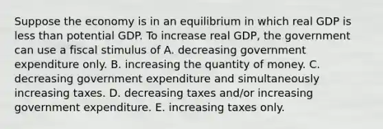 Suppose the economy is in an equilibrium in which real GDP is <a href='https://www.questionai.com/knowledge/k7BtlYpAMX-less-than' class='anchor-knowledge'>less than</a> potential GDP. To increase real​ GDP, the government can use a fiscal stimulus of A. decreasing government expenditure only. B. increasing the quantity of money. C. decreasing government expenditure and simultaneously increasing taxes. D. decreasing taxes​ and/or increasing government expenditure. E. increasing taxes only.