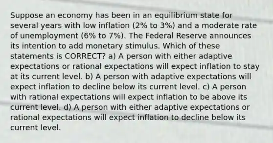 Suppose an economy has been in an equilibrium state for several years with low inflation (2% to 3%) and a moderate rate of unemployment (6% to 7%). The Federal Reserve announces its intention to add monetary stimulus. Which of these statements is CORRECT? a) A person with either adaptive expectations or rational expectations will expect inflation to stay at its current level. b) A person with adaptive expectations will expect inflation to decline below its current level. c) A person with rational expectations will expect inflation to be above its current level. d) A person with either adaptive expectations or rational expectations will expect inflation to decline below its current level.