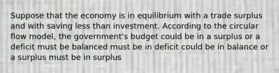 Suppose that the economy is in equilibrium with a trade surplus and with saving less than investment. According to the circular flow model, the government's budget could be in a surplus or a deficit must be balanced must be in deficit could be in balance or a surplus must be in surplus