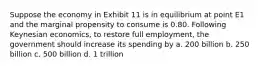 Suppose the economy in Exhibit 11 is in equilibrium at point E1 and the marginal propensity to consume is 0.80. Following Keynesian economics, to restore full employment, the government should increase its spending by a. 200 billion b. 250 billion c. 500 billion d. 1 trillion