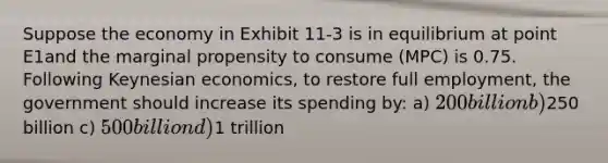 Suppose the economy in Exhibit 11-3 is in equilibrium at point E1and the marginal propensity to consume (MPC) is 0.75. Following Keynesian economics, to restore full employment, the government should increase its spending by: a) 200 billion b)250 billion c) 500 billion d)1 trillion