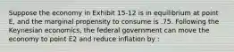 Suppose the economy in Exhibit 15-12 is in equilibrium at point E, and the marginal propensity to consume is .75. Following the Keynesian economics, the federal government can move the economy to point E2 and reduce inflation by :