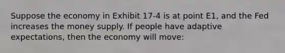 Suppose the economy in Exhibit 17-4 is at point E1, and the Fed increases the money supply. If people have adaptive expectations, then the economy will move: