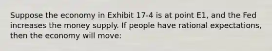 Suppose the economy in Exhibit 17-4 is at point E1, and the Fed increases the money supply. If people have rational expectations, then the economy will move: