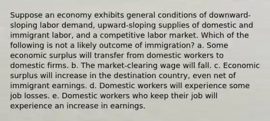 Suppose an economy exhibits general conditions of downward-sloping labor demand, upward-sloping supplies of domestic and immigrant labor, and a competitive labor market. Which of the following is not a likely outcome of immigration? a. Some economic surplus will transfer from domestic workers to domestic firms. b. The market-clearing wage will fall. c. Economic surplus will increase in the destination country, even net of immigrant earnings. d. Domestic workers will experience some job losses. e. Domestic workers who keep their job will experience an increase in earnings.