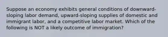 Suppose an economy exhibits general conditions of downward-sloping labor demand, upward-sloping supplies of domestic and immigrant labor, and a competitive labor market. Which of the following is NOT a likely outcome of immigration?