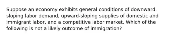 Suppose an economy exhibits general conditions of downward-sloping labor demand, upward-sloping supplies of domestic and immigrant labor, and a competitive labor market. Which of the following is not a likely outcome of immigration?