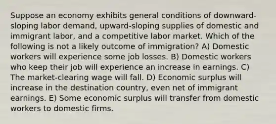 Suppose an economy exhibits general conditions of downward-sloping labor demand, upward-sloping supplies of domestic and immigrant labor, and a competitive labor market. Which of the following is not a likely outcome of immigration? A) Domestic workers will experience some job losses. B) Domestic workers who keep their job will experience an increase in earnings. C) The market-clearing wage will fall. D) Economic surplus will increase in the destination country, even net of immigrant earnings. E) Some economic surplus will transfer from domestic workers to domestic firms.