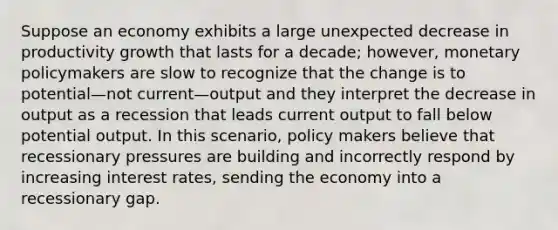 Suppose an economy exhibits a large unexpected decrease in productivity growth that lasts for a decade; however, monetary policymakers are slow to recognize that the change is to potential—not current—output and they interpret the decrease in output as a recession that leads current output to fall below potential output. In this scenario, policy makers believe that recessionary pressures are building and incorrectly respond by increasing interest rates, sending the economy into a recessionary gap.